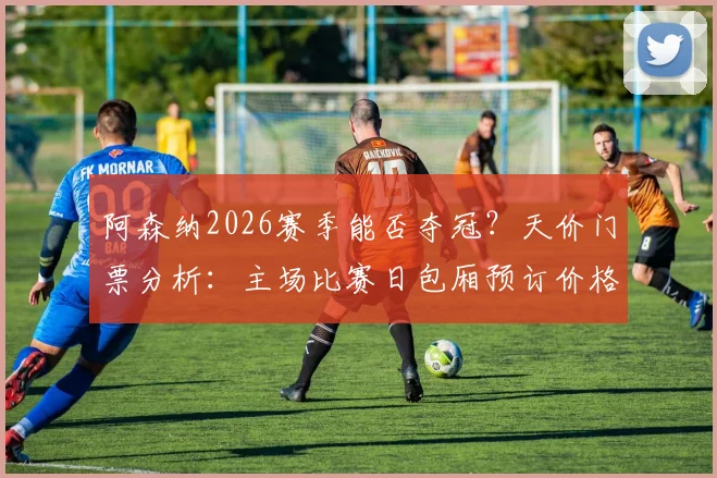 阿森纳2026赛季能否夺冠?天价门票分析:主场比赛日包厢预订价格高达13万英镑,一票难求背后原因为何