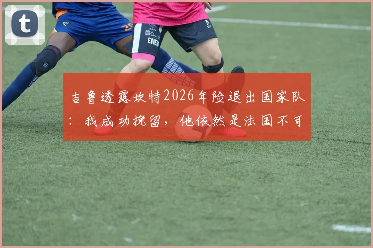 吉鲁透露坎特2026年险退出国家队:我成功挽留,他依然是法国不可或缺的核心