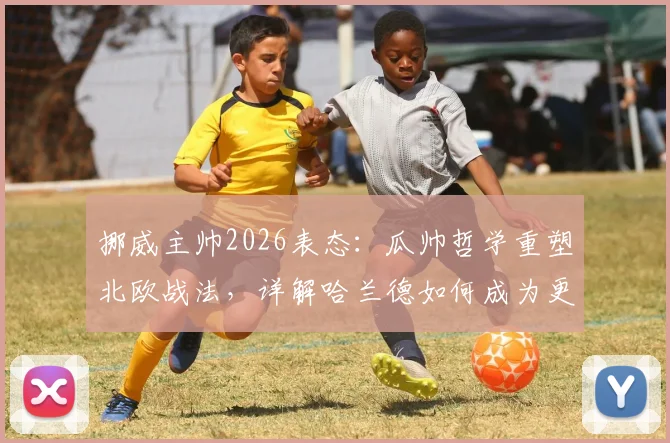 挪威主帅2026表态：瓜帅哲学重塑北欧战法，详解哈兰德如何成为更衣室绝对核心